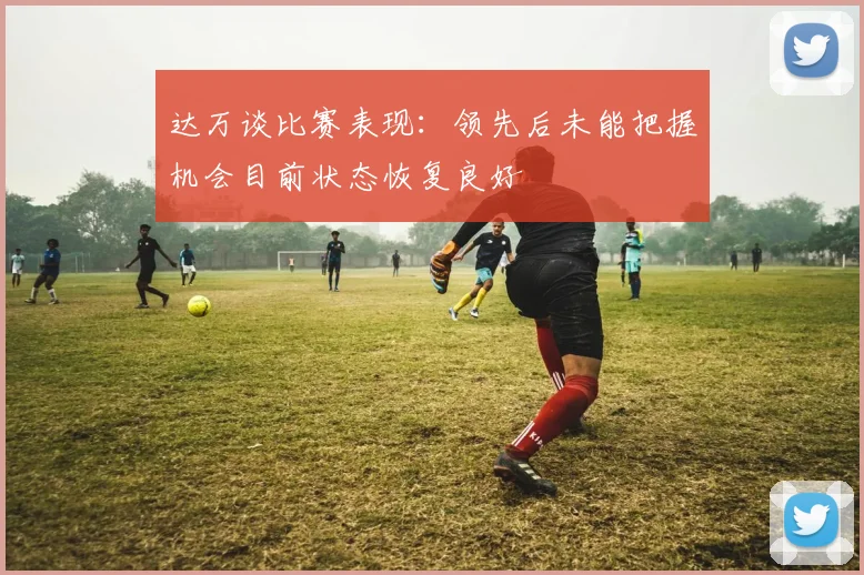 达万谈比赛表现：领先后未能把握机会目前状态恢复良好