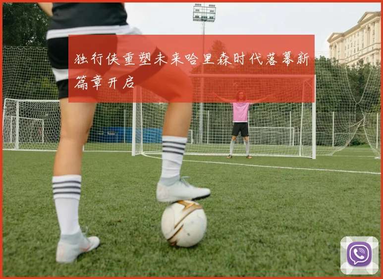 独行侠重塑未来哈里森时代落幕新篇章开启