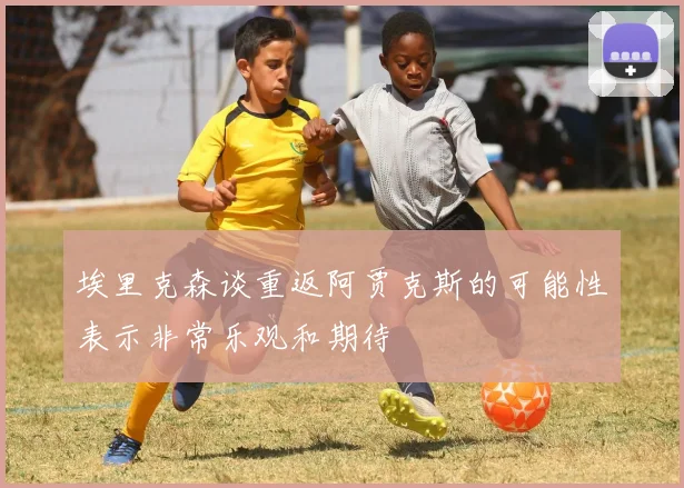 埃里克森谈重返阿贾克斯的可能性表示非常乐观和期待