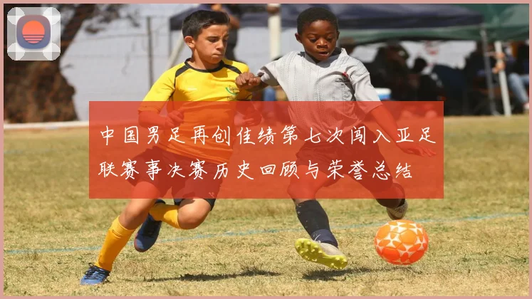 中国男足再创佳绩第七次闯入亚足联赛事决赛历史回顾与荣誉总结
