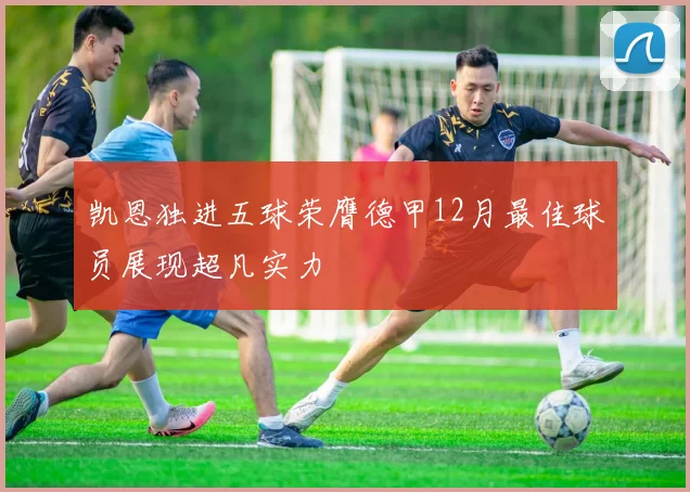 凯恩独进五球荣膺德甲12月最佳球员展现超凡实力