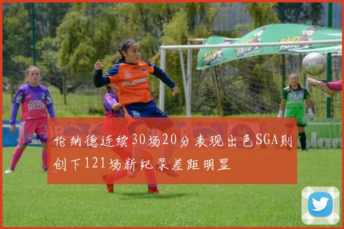伦纳德连续30场20分表现出色SGA则创下121场新纪录差距明显
