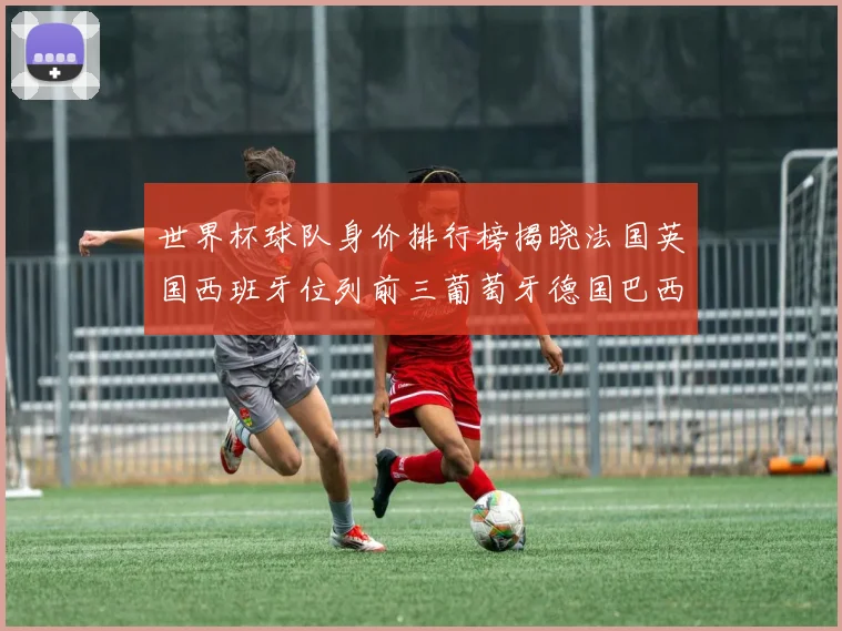 世界杯球队身价排行榜揭晓法国英国西班牙位列前三葡萄牙德国巴西身价均超九亿欧元