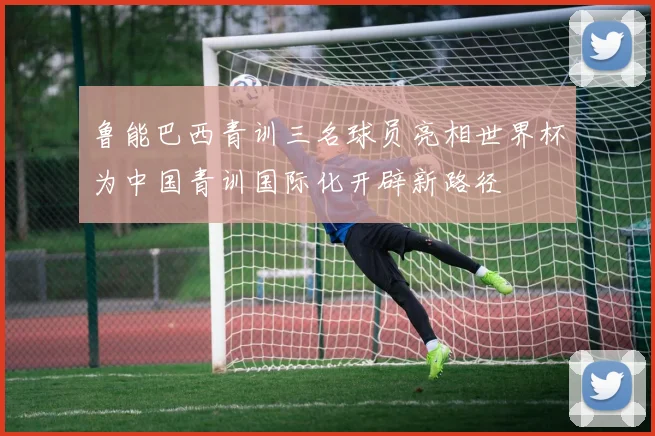鲁能巴西青训三名球员亮相世界杯为中国青训国际化开辟新路径
