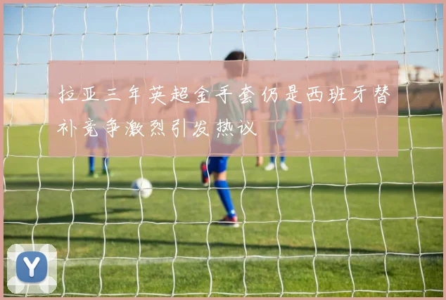 拉亚三年英超金手套仍是西班牙替补竞争激烈引发热议