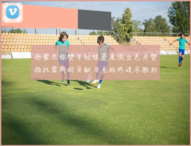 西蒙尼称赞年轻球员表现出色并赞扬托雷斯的贡献马竞始终追求胜利