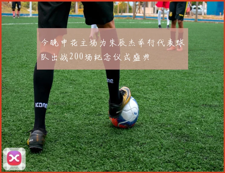 今晚申花主场为朱辰杰举行代表球队出战200场纪念仪式盛典