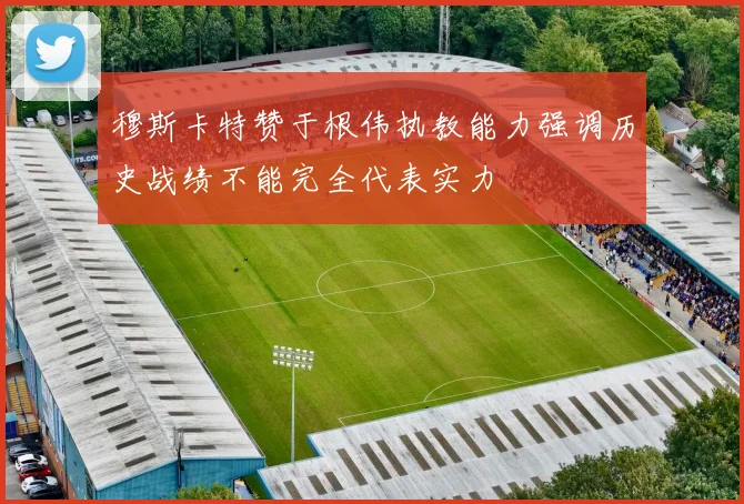 穆斯卡特赞于根伟执教能力强调历史战绩不能完全代表实力