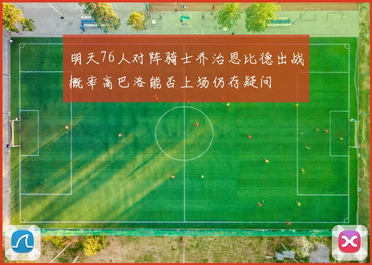明天76人对阵骑士乔治恩比德出战概率高巴洛能否上场仍存疑问