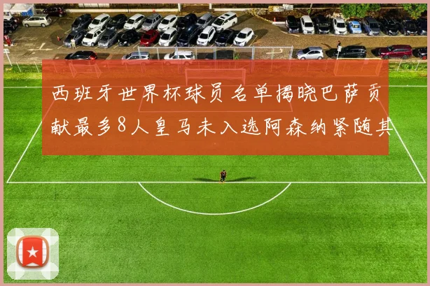 西班牙世界杯球员名单揭晓巴萨贡献最多8人皇马未入选阿森纳紧随其后3人并列第二