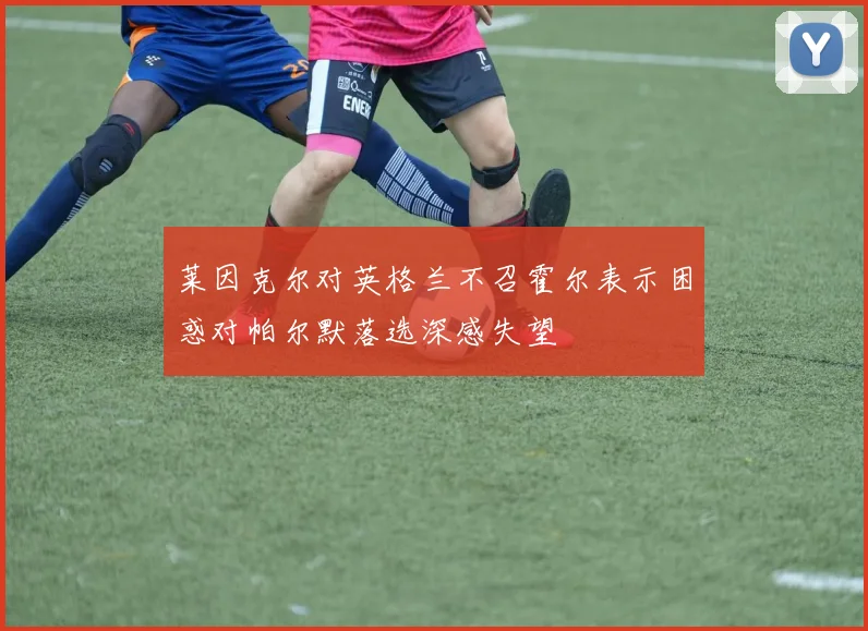 莱因克尔对英格兰不召霍尔表示困惑对帕尔默落选深感失望