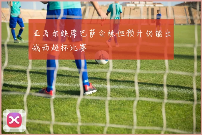 亚马尔缺席巴萨合练但预计仍能出战西超杯比赛