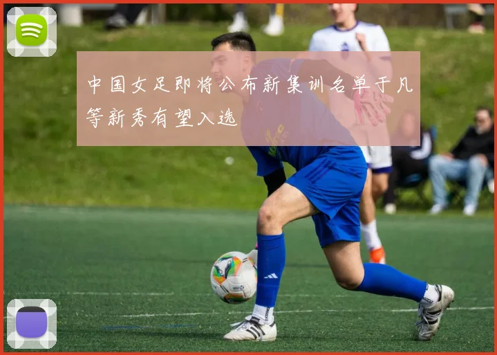 中国女足即将公布新集训名单于凡等新秀有望入选