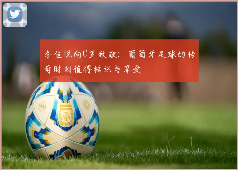 李佳悦向C罗致敬：葡萄牙足球的传奇时刻值得铭记与享受