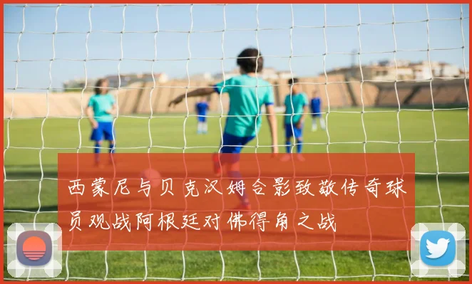 西蒙尼与贝克汉姆合影致敬传奇球员观战阿根廷对佛得角之战