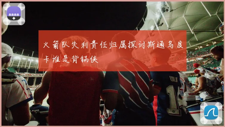 火箭队失利责任归属探讨斯通乌度卡谁是背锅侠