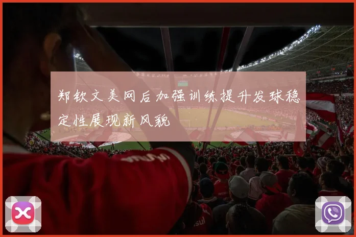 郑钦文美网后加强训练提升发球稳定性展现新风貌